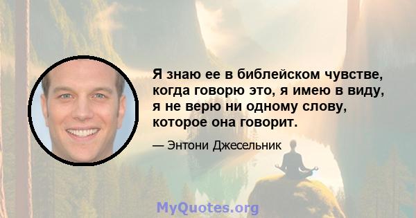 Я знаю ее в библейском чувстве, когда говорю это, я имею в виду, я не верю ни одному слову, которое она говорит.