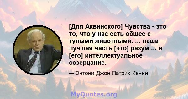 [Для Аквинского] Чувства - это то, что у нас есть общее с тупыми животными. ... наша лучшая часть [это] разум ... и [его] интеллектуальное созерцание.