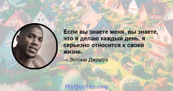 Если вы знаете меня, вы знаете, что я делаю каждый день, я серьезно относится к своей жизни.