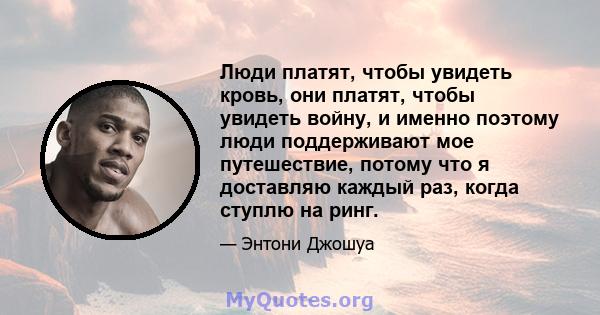 Люди платят, чтобы увидеть кровь, они платят, чтобы увидеть войну, и именно поэтому люди поддерживают мое путешествие, потому что я доставляю каждый раз, когда ступлю на ринг.