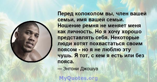 Перед колоколом вы, член вашей семьи, имя вашей семьи. Ношение ремня не меняет меня как личность. Но я хочу хорошо представлять себя. Некоторые люди хотят похвастаться своим поясом - но я не люблю эту чушь. Я тот, с кем 