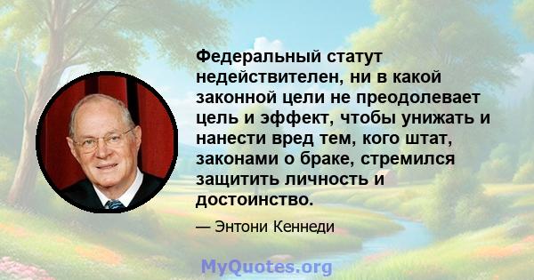 Федеральный статут недействителен, ни в какой законной цели не преодолевает цель и эффект, чтобы унижать и нанести вред тем, кого штат, законами о браке, стремился защитить личность и достоинство.