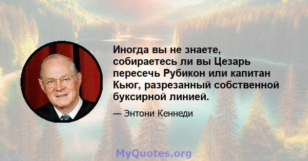 Иногда вы не знаете, собираетесь ли вы Цезарь пересечь Рубикон или капитан Кьюг, разрезанный собственной буксирной линией.