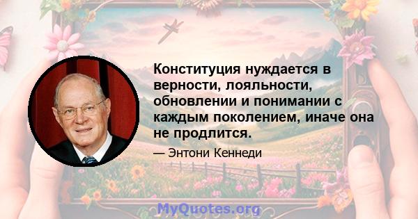 Конституция нуждается в верности, лояльности, обновлении и понимании с каждым поколением, иначе она не продлится.