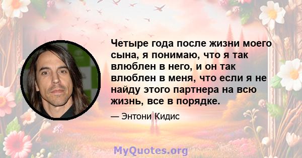 Четыре года после жизни моего сына, я понимаю, что я так влюблен в него, и он так влюблен в меня, что если я не найду этого партнера на всю жизнь, все в порядке.