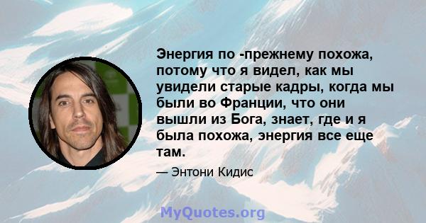 Энергия по -прежнему похожа, потому что я видел, как мы увидели старые кадры, когда мы были во Франции, что они вышли из Бога, знает, где и я была похожа, энергия все еще там.