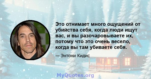 Это отнимает много ощущений от убийства себя, когда люди ищут вас, и вы разочаровываете их, потому что это очень весело, когда вы там убиваете себя.