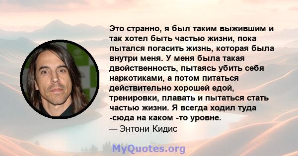 Это странно, я был таким выжившим и так хотел быть частью жизни, пока пытался погасить жизнь, которая была внутри меня. У меня была такая двойственность, пытаясь убить себя наркотиками, а потом питаться действительно