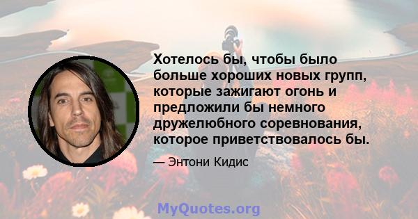 Хотелось бы, чтобы было больше хороших новых групп, которые зажигают огонь и предложили бы немного дружелюбного соревнования, которое приветствовалось бы.