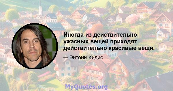 Иногда из действительно ужасных вещей приходят действительно красивые вещи.