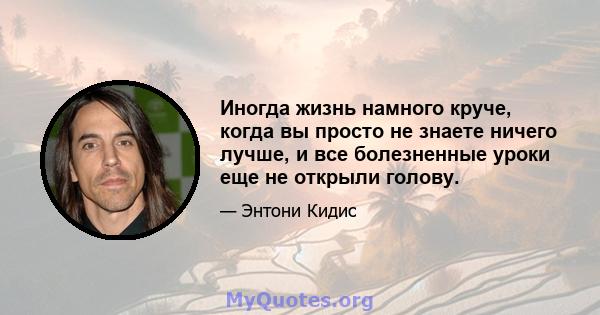 Иногда жизнь намного круче, когда вы просто не знаете ничего лучше, и все болезненные уроки еще не открыли голову.