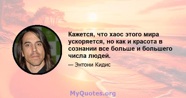 Кажется, что хаос этого мира ускоряется, но как и красота в сознании все больше и большего числа людей.