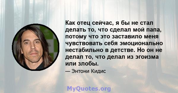 Как отец сейчас, я бы не стал делать то, что сделал мой папа, потому что это заставило меня чувствовать себя эмоционально нестабильно в детстве. Но он не делал то, что делал из эгоизма или злобы.