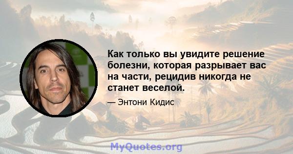 Как только вы увидите решение болезни, которая разрывает вас на части, рецидив никогда не станет веселой.