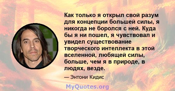 Как только я открыл свой разум для концепции большей силы, я никогда не боролся с ней. Куда бы я ни пошел, я чувствовал и увидел существование творческого интеллекта в этой вселенной, любящей силы, больше, чем я в