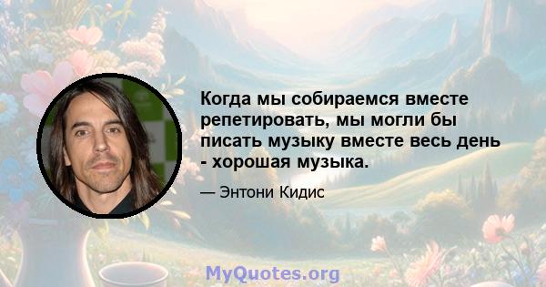 Когда мы собираемся вместе репетировать, мы могли бы писать музыку вместе весь день - хорошая музыка.