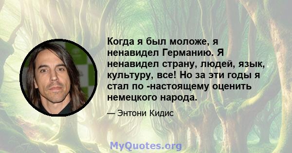 Когда я был моложе, я ненавидел Германию. Я ненавидел страну, людей, язык, культуру, все! Но за эти годы я стал по -настоящему оценить немецкого народа.