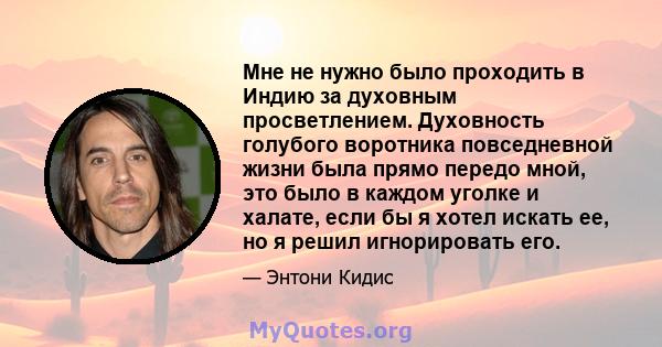 Мне не нужно было проходить в Индию за духовным просветлением. Духовность голубого воротника повседневной жизни была прямо передо мной, это было в каждом уголке и халате, если бы я хотел искать ее, но я решил