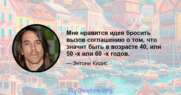 Мне нравится идея бросить вызов соглашению о том, что значит быть в возрасте 40, или 50 -х или 60 -х годов.