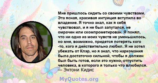 Мне пришлось сидеть со своими чувствами. Эта ясная, красивая интуиция вступила во владение. Я точно знал, как я себя чувствовал, и я не был запутался, не омрачен или скомпрометирован. Я понял, что ни одно из моих чувств 