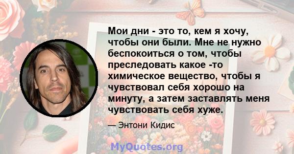 Мои дни - это то, кем я хочу, чтобы они были. Мне не нужно беспокоиться о том, чтобы преследовать какое -то химическое вещество, чтобы я чувствовал себя хорошо на минуту, а затем заставлять меня чувствовать себя хуже.