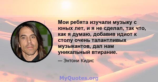 Мои ребята изучали музыку с юных лет, и я не сделал, так что, как я думаю, добавив идиот к столу очень талантливых музыкантов, дал нам уникальный втирание.