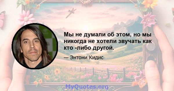 Мы не думали об этом, но мы никогда не хотели звучать как кто -либо другой.