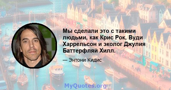 Мы сделали это с такими людьми, как Крис Рок, Вуди Харрельсон и эколог Джулия Баттерфляй Хилл.