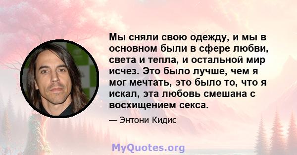 Мы сняли свою одежду, и мы в основном были в сфере любви, света и тепла, и остальной мир исчез. Это было лучше, чем я мог мечтать, это было то, что я искал, эта любовь смешана с восхищением секса.