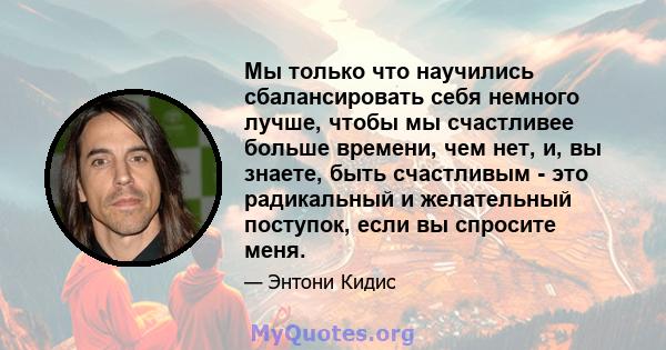 Мы только что научились сбалансировать себя немного лучше, чтобы мы счастливее больше времени, чем нет, и, вы знаете, быть счастливым - это радикальный и желательный поступок, если вы спросите меня.