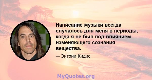 Написание музыки всегда случалось для меня в периоды, когда я не был под влиянием изменяющего сознания вещества.