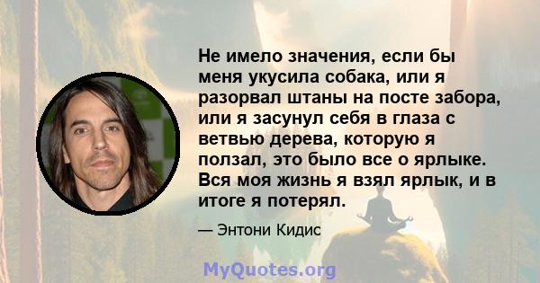 Не имело значения, если бы меня укусила собака, или я разорвал штаны на посте забора, или я засунул себя в глаза с ветвью дерева, которую я ползал, это было все о ярлыке. Вся моя жизнь я взял ярлык, и в итоге я потерял.