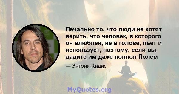 Печально то, что люди не хотят верить, что человек, в которого он влюблен, не в голове, пьет и использует, поэтому, если вы дадите им даже полпол Полем