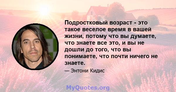 Подростковый возраст - это такое веселое время в вашей жизни, потому что вы думаете, что знаете все это, и вы не дошли до того, что вы понимаете, что почти ничего не знаете.