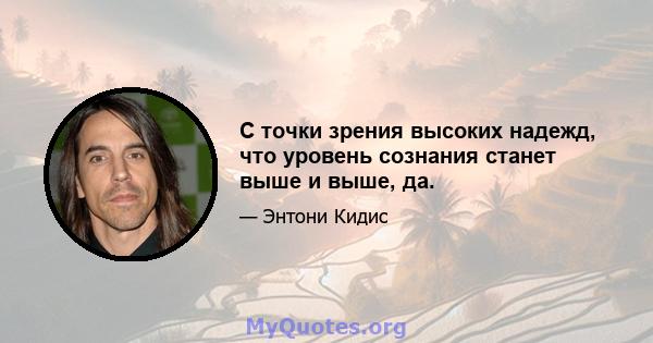 С точки зрения высоких надежд, что уровень сознания станет выше и выше, да.