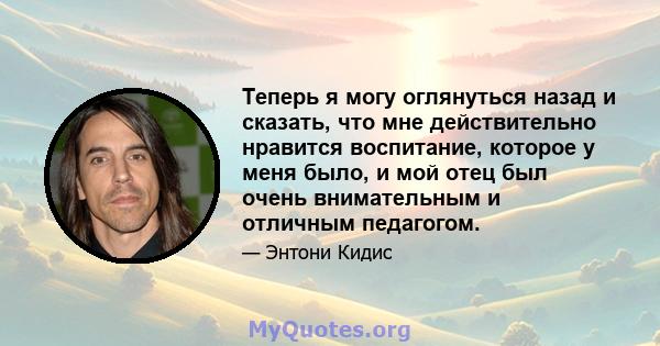 Теперь я могу оглянуться назад и сказать, что мне действительно нравится воспитание, которое у меня было, и мой отец был очень внимательным и отличным педагогом.