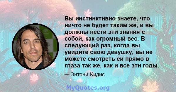 Вы инстинктивно знаете, что ничто не будет таким же, и вы должны нести эти знания с собой, как огромный вес. В следующий раз, когда вы увидите свою девушку, вы не можете смотреть ей прямо в глаза так же, как и все эти