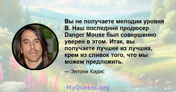 Вы не получаете мелодии уровня B. Наш последний продюсер Danger Mouse был совершенно уверен в этом. Итак, вы получаете лучшее из лучших, крем из сливок того, что мы можем предложить.