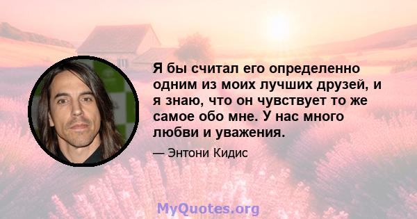 Я бы считал его определенно одним из моих лучших друзей, и я знаю, что он чувствует то же самое обо мне. У нас много любви и уважения.