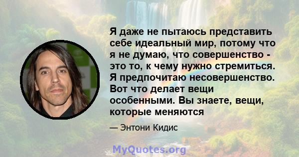 Я даже не пытаюсь представить себе идеальный мир, потому что я не думаю, что совершенство - это то, к чему нужно стремиться. Я предпочитаю несовершенство. Вот что делает вещи особенными. Вы знаете, вещи, которые меняются