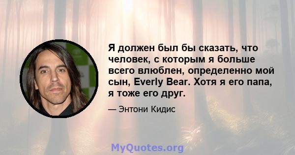 Я должен был бы сказать, что человек, с которым я больше всего влюблен, определенно мой сын, Everly Bear. Хотя я его папа, я тоже его друг.