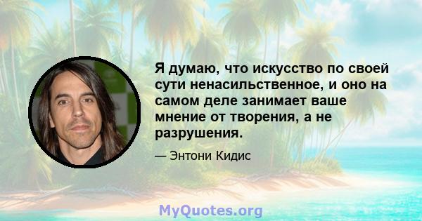 Я думаю, что искусство по своей сути ненасильственное, и оно на самом деле занимает ваше мнение от творения, а не разрушения.