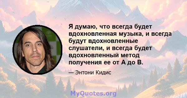 Я думаю, что всегда будет вдохновленная музыка, и всегда будут вдохновленные слушатели, и всегда будет вдохновленный метод получения ее от A до B.