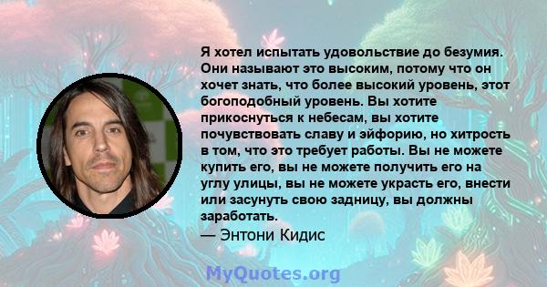 Я хотел испытать удовольствие до безумия. Они называют это высоким, потому что он хочет знать, что более высокий уровень, этот богоподобный уровень. Вы хотите прикоснуться к небесам, вы хотите почувствовать славу и