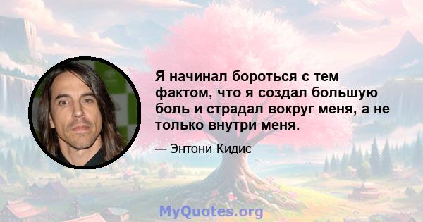 Я начинал бороться с тем фактом, что я создал большую боль и страдал вокруг меня, а не только внутри меня.