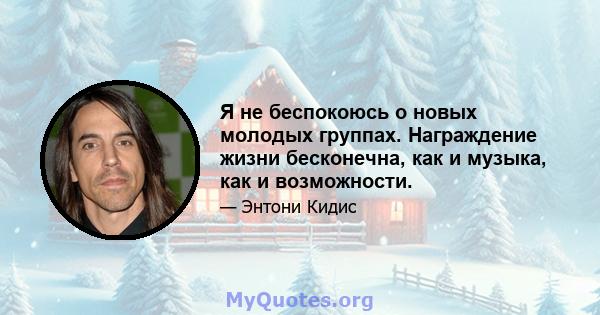 Я не беспокоюсь о новых молодых группах. Награждение жизни бесконечна, как и музыка, как и возможности.