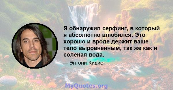 Я обнаружил серфинг, в который я абсолютно влюбился. Это хорошо и вроде держит ваше тело выровненным, так же как и соленая вода.