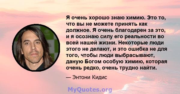 Я очень хорошо знаю химию. Это то, что вы не можете принять как должное. Я очень благодарен за это, и я осознаю силу его реальности во всей нашей жизни. Некоторые люди этого не делают, и это ошибка не для того, чтобы