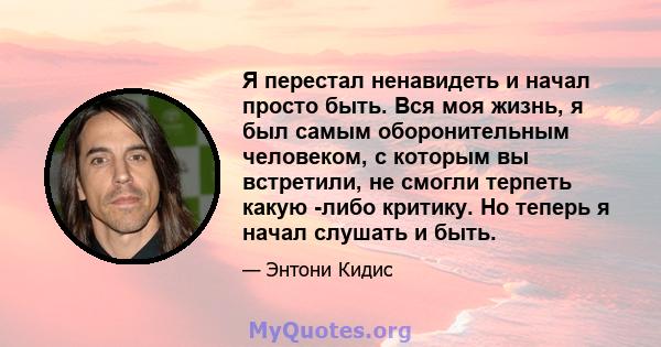 Я перестал ненавидеть и начал просто быть. Вся моя жизнь, я был самым оборонительным человеком, с которым вы встретили, не смогли терпеть какую -либо критику. Но теперь я начал слушать и быть.