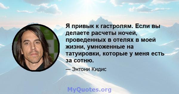 Я привык к гастролям. Если вы делаете расчеты ночей, проведенных в отелях в моей жизни, умноженные на татуировки, которые у меня есть за сотню.